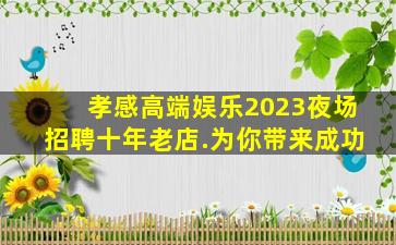 孝感高端娱乐2023夜场招聘十年老店.为你带来成功
